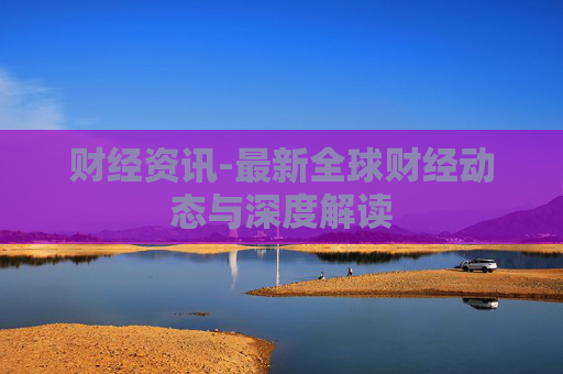 财经资讯-最新全球财经动态与深度解读