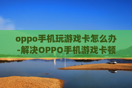 oppo手机玩游戏卡怎么办-解决OPPO手机游戏卡顿的有效办法