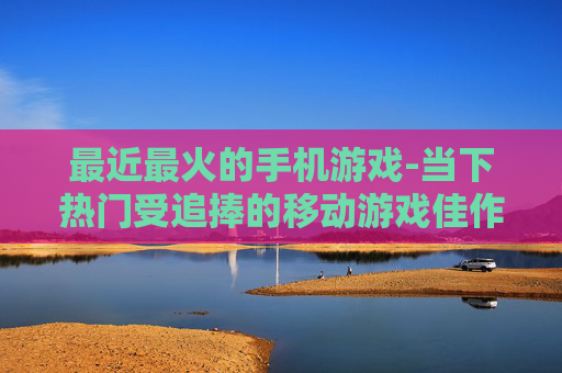 最近最火的手机游戏-当下热门受追捧的移动游戏佳作