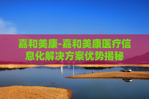 嘉和美康-嘉和美康医疗信息化解决方案优势揭秘