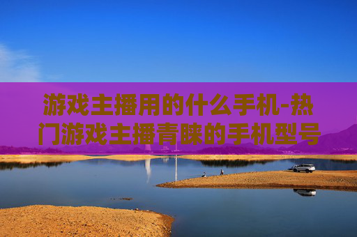 游戏主播用的什么手机-热门游戏主播青睐的手机型号揭秘
