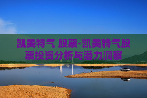 凯美特气 股票-凯美特气股票投资分析与潜力洞察