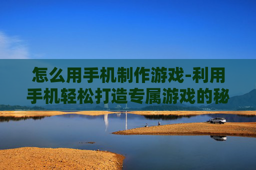 怎么用手机制作游戏-利用手机轻松打造专属游戏的秘诀