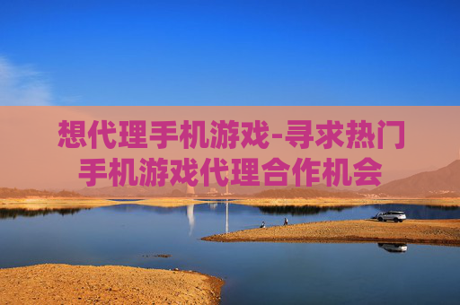 想代理手机游戏-寻求热门手机游戏代理合作机会
