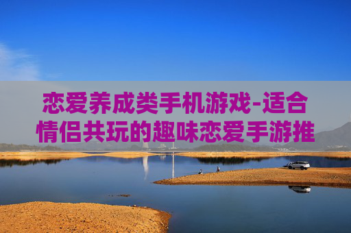 恋爱养成类手机游戏-适合情侣共玩的趣味恋爱手游推荐