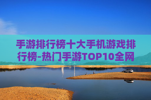 手游排行榜十大手机游戏排行榜-热门手游TOP10全网权威排名推荐