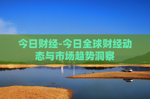 今日财经-今日全球财经动态与市场趋势洞察