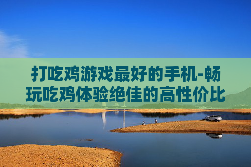 打吃鸡游戏最好的手机-畅玩吃鸡体验绝佳的高性价比手机