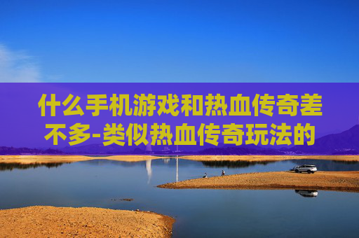 什么手机游戏和热血传奇差不多-类似热血传奇玩法的热门手机游戏推荐