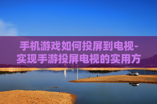 手机游戏如何投屏到电视-实现手游投屏电视的实用方法技巧
