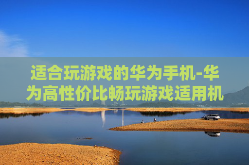 适合玩游戏的华为手机-华为高性价比畅玩游戏适用机型