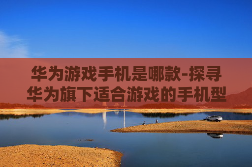 华为游戏手机是哪款-探寻华为旗下适合游戏的手机型号