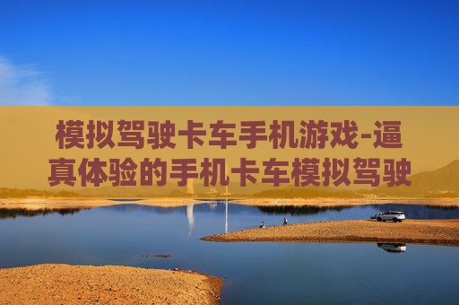 模拟驾驶卡车手机游戏-逼真体验的手机卡车模拟驾驶玩法