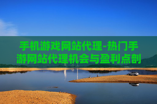 手机游戏网站代理-热门手游网站代理机会与盈利点剖析
