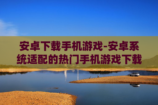安卓下载手机游戏-安卓系统适配的热门手机游戏下载渠道