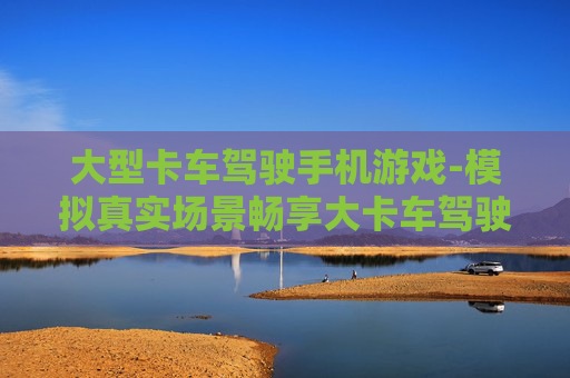 大型卡车驾驶手机游戏-模拟真实场景畅享大卡车驾驶手游乐趣