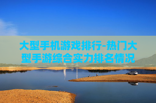 大型手机游戏排行-热门大型手游综合实力排名情况