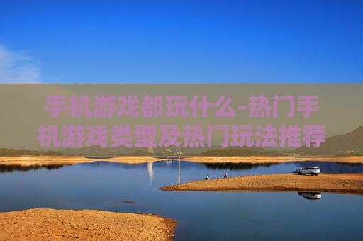 手机游戏都玩什么-热门手机游戏类型及热门玩法推荐
