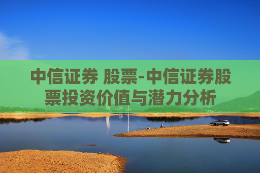 中信证券 股票-中信证券股票投资价值与潜力分析
