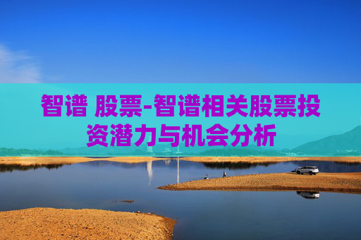 智谱 股票-智谱相关股票投资潜力与机会分析