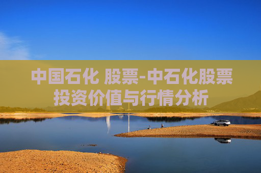 中国石化 股票-中石化股票投资价值与行情分析 中国石化 股票-中石化股票投资价值与行情分析