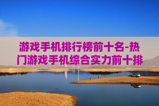 游戏手机排行榜前十名-热门游戏手机综合实力前十排名情况 游戏手机排行榜前十名-热门游戏手机综合实力前十排名情况