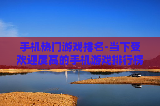 手机热门游戏排名-当下受欢迎度高的手机游戏排行榜单