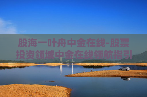 股海一叶舟中金在线-股票投资领域中金在线领航指引