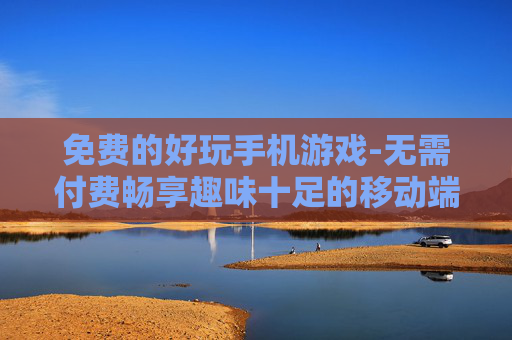 免费的好玩手机游戏-无需付费畅享趣味十足的移动端游戏