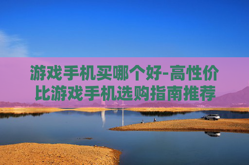 游戏手机买哪个好-高性价比游戏手机选购指南推荐
