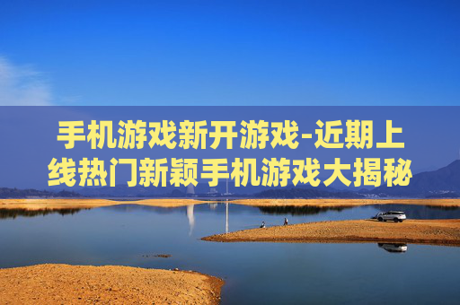 手机游戏新开游戏-近期上线热门新颖手机游戏大揭秘