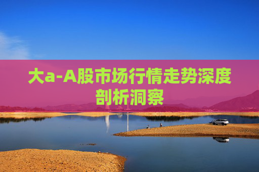 大a-A股市场行情走势深度剖析洞察