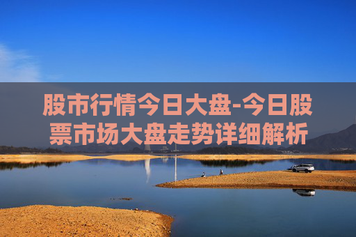 股市行情今日大盘-今日股票市场大盘走势详细解析