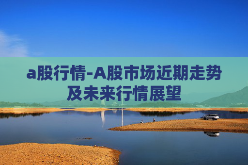a股行情-A股市场近期走势及未来行情展望