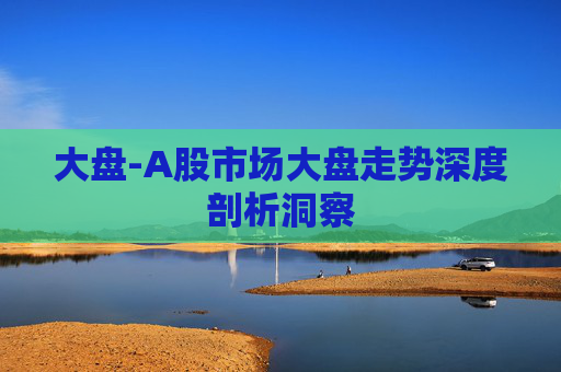 大盘-A股市场大盘走势深度剖析洞察
