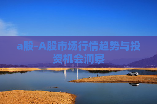 a股-A股市场行情趋势与投资机会洞察