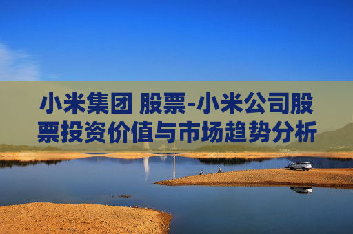 小米集团 股票-小米公司股票投资价值与市场趋势分析
