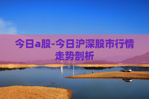 今日a股-今日沪深股市行情走势剖析