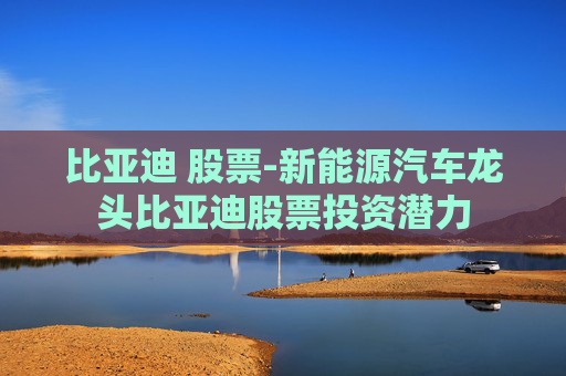 比亚迪 股票-新能源汽车龙头比亚迪股票投资潜力