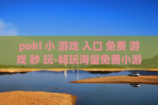 poki 小 游戏 入口 免费 游戏 秒 玩-畅玩海量免费小游戏无需下载立即开启