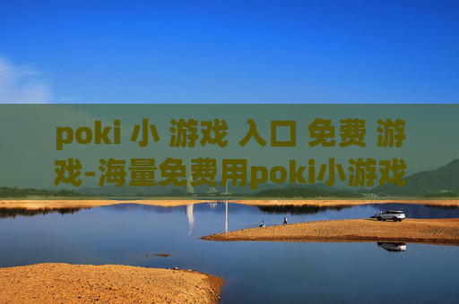 poki 小 游戏 入口 免费 游戏-海量免费用poki小游戏便捷进入途径