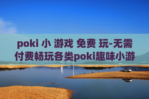 poki 小 游戏 免费 玩-无需付费畅玩各类poki趣味小游戏