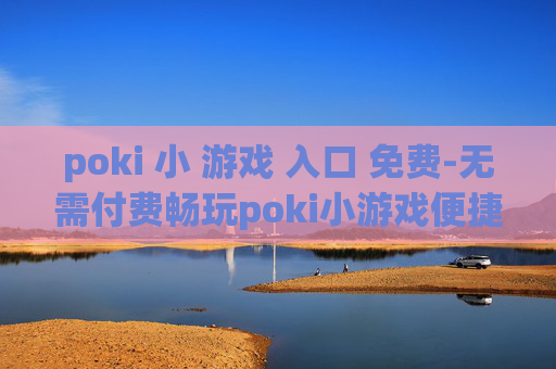poki 小 游戏 入口 免费-无需付费畅玩poki小游戏便捷通道