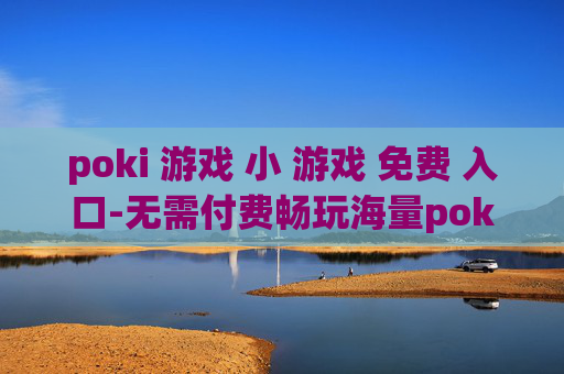 poki 游戏 小 游戏 免费 入口-无需付费畅玩海量poki小游戏通道
