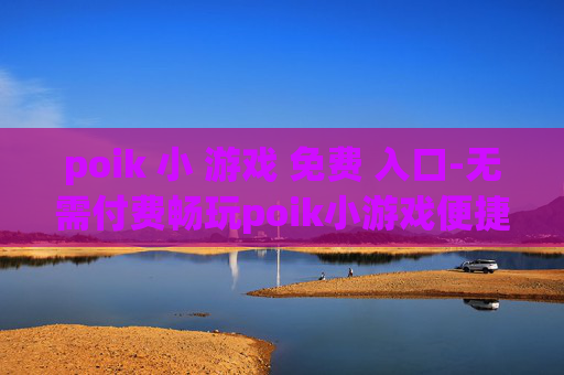 poik 小 游戏 免费 入口-无需付费畅玩poik小游戏便捷途径