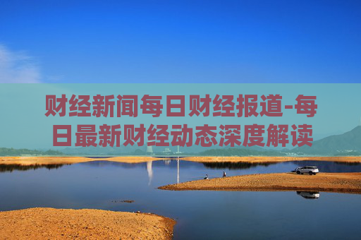 财经新闻每日财经报道-每日最新财经动态深度解读