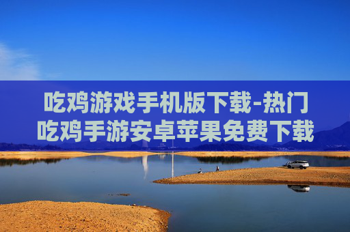 吃鸡游戏手机版下载-热门吃鸡手游安卓苹果免费下载渠道