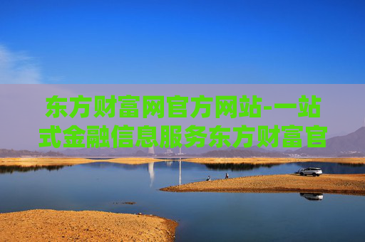 东方财富网官方网站-一站式金融信息服务东方财富官网入口