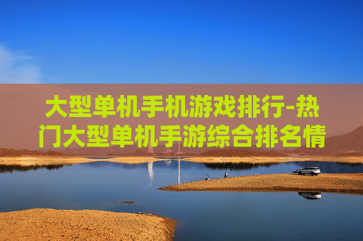 大型单机手机游戏排行-热门大型单机手游综合排名情况