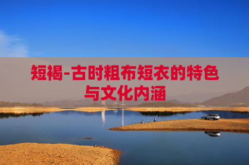 短褐-古时粗布短衣的特色与文化内涵